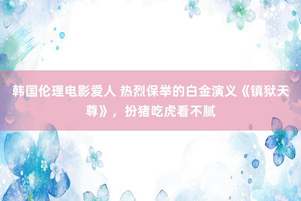 韩国伦理电影爱人 热烈保举的白金演义《镇狱天尊》，扮猪吃虎看不腻