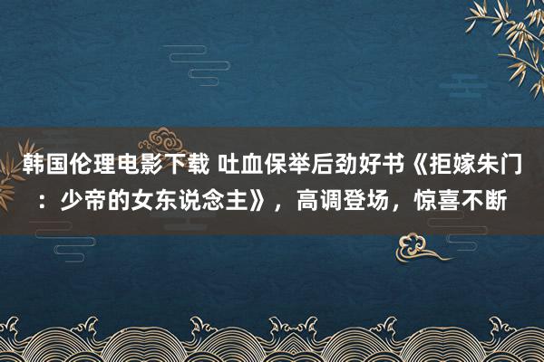 韩国伦理电影下载 吐血保举后劲好书《拒嫁朱门：少帝的女东说念主》，高调登场，惊喜不断