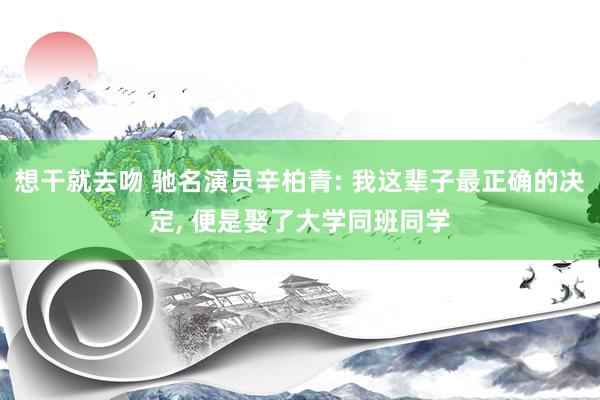 想干就去吻 驰名演员辛柏青: 我这辈子最正确的决定, 便是娶了大学同班同学