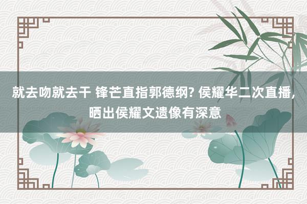 就去吻就去干 锋芒直指郭德纲? 侯耀华二次直播, 晒出侯耀文遗像有深意