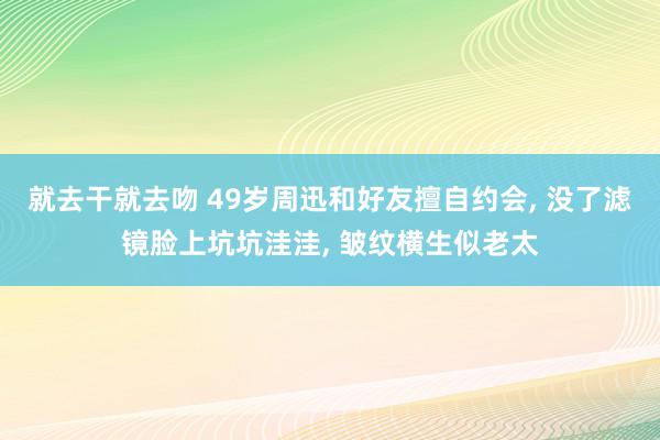 就去干就去吻 49岁周迅和好友擅自约会, 没了滤镜脸上坑坑洼洼, 皱纹横生似老太