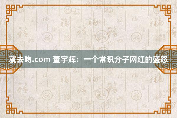 就去吻.com 董宇辉：一个常识分子网红的盛怒