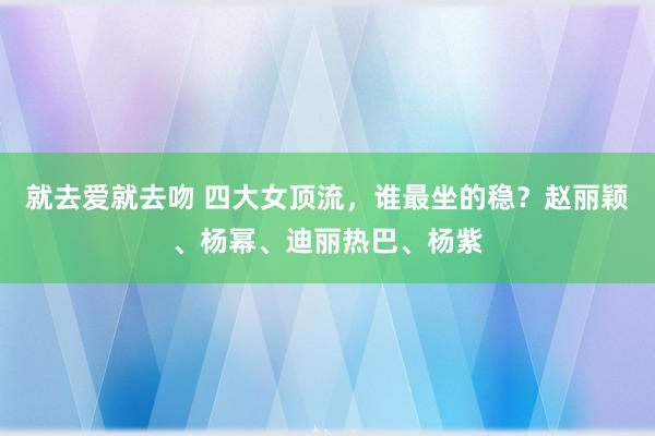 就去爱就去吻 四大女顶流，谁最坐的稳？赵丽颖、杨幂、迪丽热巴、杨紫