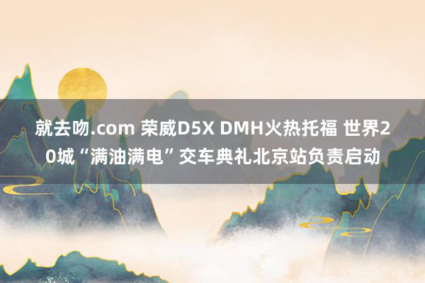 就去吻.com 荣威D5X DMH火热托福 世界20城“满油满电”交车典礼北京站负责启动