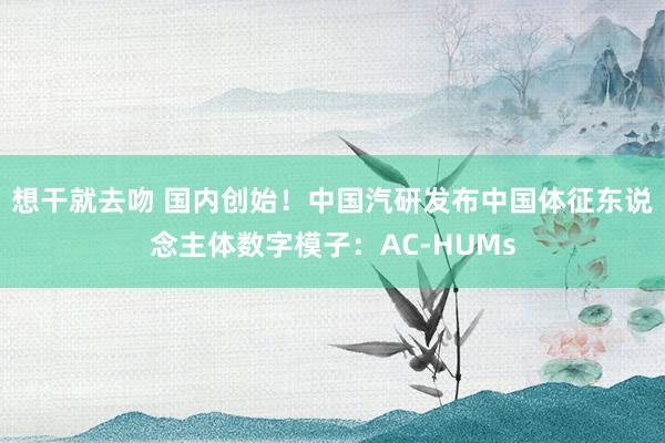 想干就去吻 国内创始！中国汽研发布中国体征东说念主体数字模子：AC-HUMs