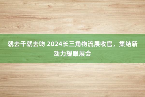 就去干就去吻 2024长三角物流展收官，集结新动力耀眼展会