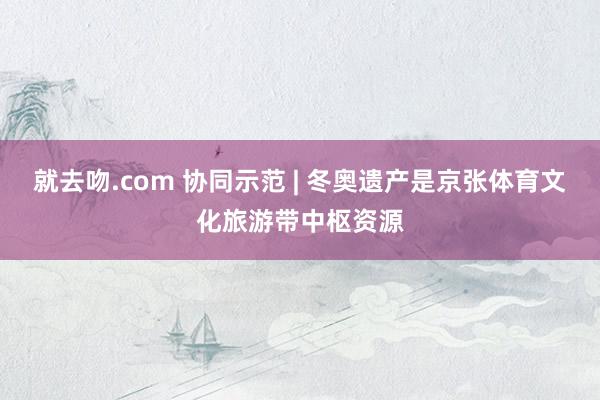 就去吻.com 协同示范 | 冬奥遗产是京张体育文化旅游带中枢资源