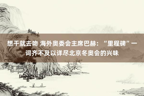 想干就去吻 海外奥委会主席巴赫：“里程碑”一词齐不及以详尽北京冬奥会的兴味