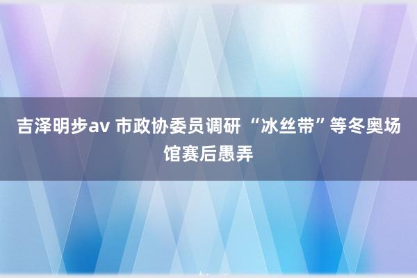 吉泽明步av 市政协委员调研 “冰丝带”等冬奥场馆赛后愚弄