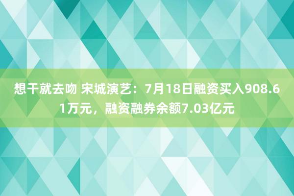 想干就去吻 宋城演艺：7月18日融资买入908.61万元，融资融券余额7.03亿元