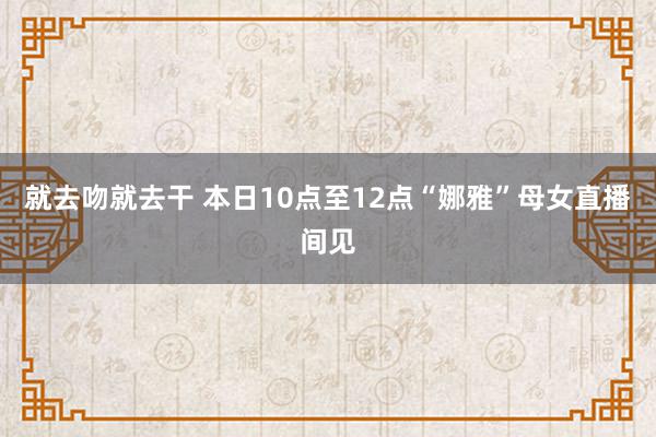 就去吻就去干 本日10点至12点“娜雅”母女直播间见