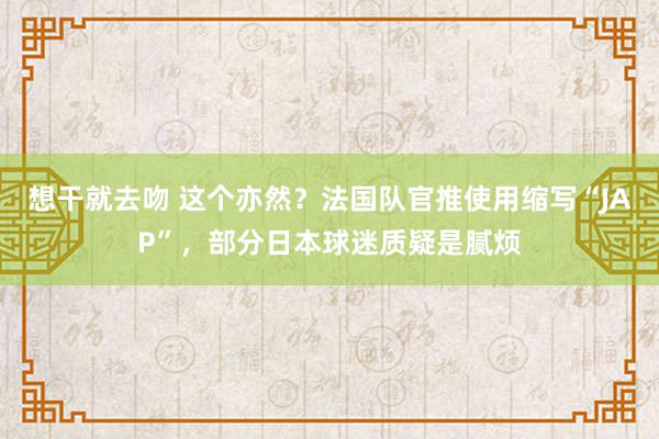 想干就去吻 这个亦然？法国队官推使用缩写“JAP”，部分日本球迷质疑是腻烦