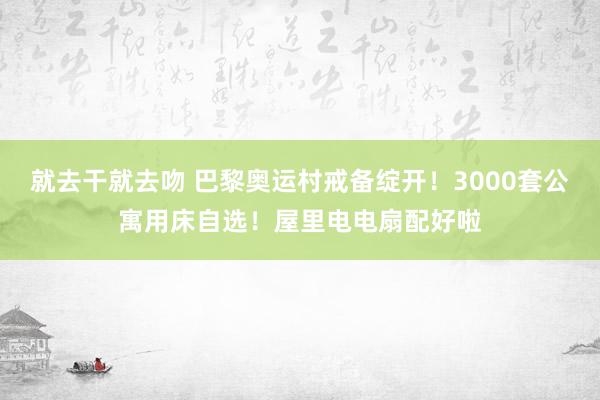 就去干就去吻 巴黎奥运村戒备绽开！3000套公寓用床自选！屋里电电扇配好啦