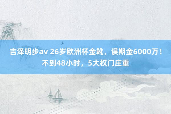 吉泽明步av 26岁欧洲杯金靴，误期金6000万！不到48小时，5大权门庄重