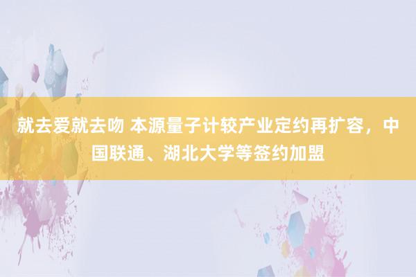 就去爱就去吻 本源量子计较产业定约再扩容，中国联通、湖北大学等签约加盟