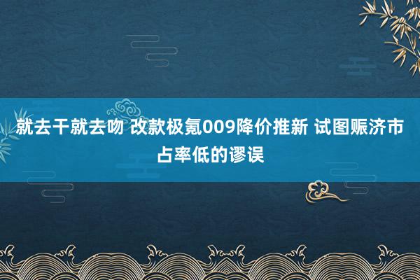 就去干就去吻 改款极氪009降价推新 试图赈济市占率低的谬误