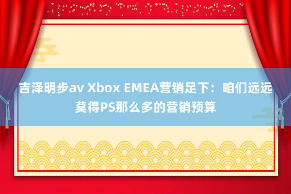 吉泽明步av Xbox EMEA营销足下：咱们远远莫得PS那么多的营销预算