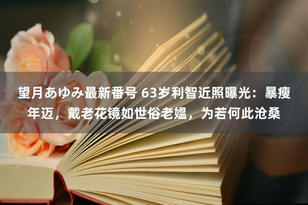 望月あゆみ最新番号 63岁利智近照曝光：暴瘦年迈，戴老花镜如世俗老媪，为若何此沧桑