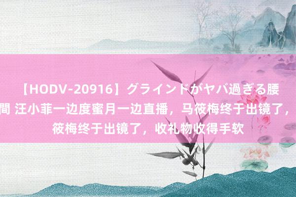 【HODV-20916】グラインドがヤバ過ぎる腰振り騎乗位 4時間 汪小菲一边度蜜月一边直播，马筱梅终于出镜了，收礼物收得手软