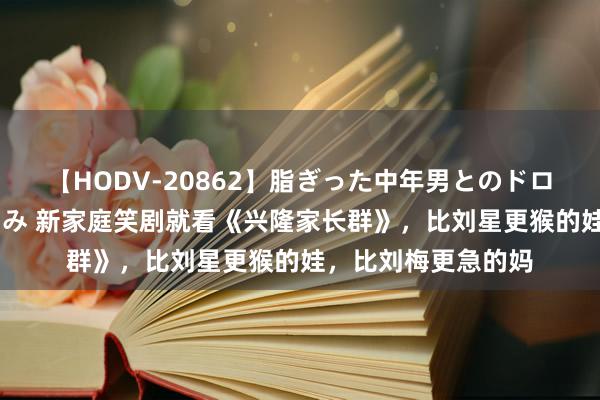 【HODV-20862】脂ぎった中年男とのドロドロ性交 望月あゆみ 新家庭笑剧就看《兴隆家长群》，比刘星更猴的娃，比刘梅更急的妈