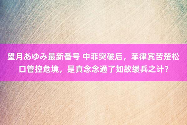 望月あゆみ最新番号 中菲突破后，菲律宾苦楚松口管控危境，是真念念通了如故缓兵之计？