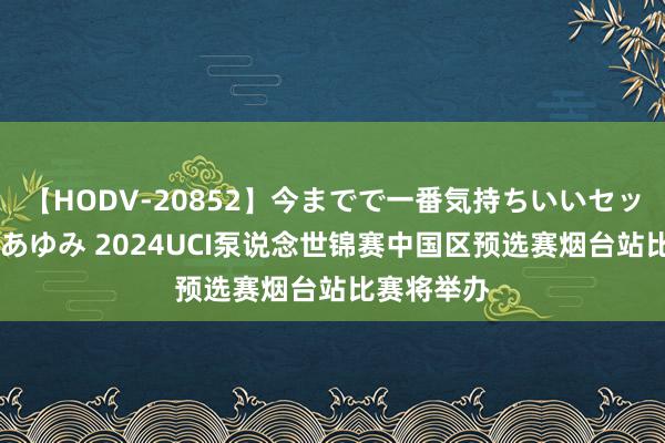 【HODV-20852】今までで一番気持ちいいセックス 望月あゆみ 2024UCI泵说念世锦赛中国区预选赛烟台站比赛将举办