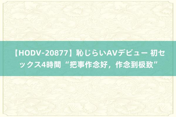 【HODV-20877】恥じらいAVデビュー 初セックス4時間 “把事作念好，作念到极致”