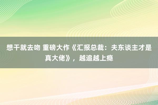 想干就去吻 重磅大作《汇报总裁：夫东谈主才是真大佬》，越追越上瘾