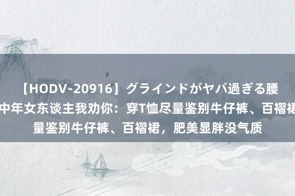 【HODV-20916】グラインドがヤバ過ぎる腰振り騎乗位 4時間 中年女东谈主我劝你：穿T恤尽量鉴别牛仔裤、百褶裙，肥美显胖没气质