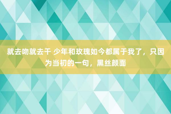 就去吻就去干 少年和玫瑰如今都属于我了，只因为当初的一句，黑丝颜面