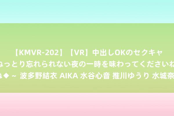 【KMVR-202】【VR】中出しOKのセクキャバにようこそ◆～濃密ねっとり忘れられない夜の一時を味わってくださいね◆～ 波多野結衣 AIKA 水谷心音 推川ゆうり 水城奈緒 热点卡通动漫推选！