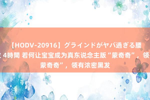 【HODV-20916】グラインドがヤバ過ぎる腰振り騎乗位 4時間 若何让宝宝成为真东说念主版“蒙奇奇”，领有浓密黑发