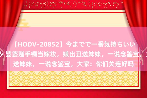 【HODV-20852】今までで一番気持ちいいセックス 望月あゆみ 婆婆赠手镯当嫁妆，嫌出丑送妹妹，一说念鉴宝，大家：你们关连好吗