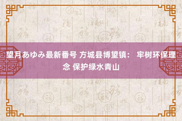 望月あゆみ最新番号 方城县博望镇： 牢树环保理念 保护绿水青山