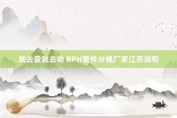 就去爱就去吻 PPH管件分娩厂家江苏润和