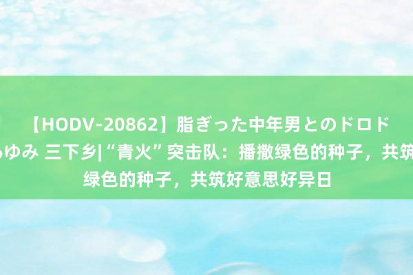 【HODV-20862】脂ぎった中年男とのドロドロ性交 望月あゆみ 三下乡|“青火”突击队：播撒绿色的种子，共筑好意思好异日