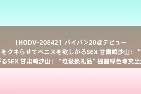 【HODV-20842】パイパン20歳デビュー 望月あゆみ 8頭身ボディをクネらせてペニスを欲しがるSEX 甘肃鸣沙山：“垃圾换礼品”提醒绿色考究出游