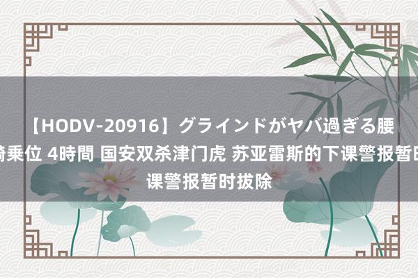 【HODV-20916】グラインドがヤバ過ぎる腰振り騎乗位 4時間 国安双杀津门虎 苏亚雷斯的下课警报暂时拔除