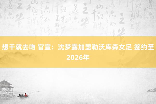 想干就去吻 官宣：沈梦露加盟勒沃库森女足 签约至2026年