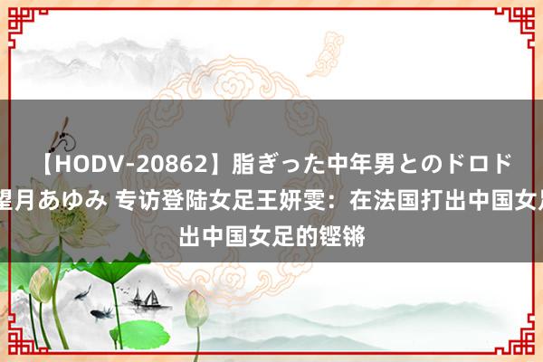 【HODV-20862】脂ぎった中年男とのドロドロ性交 望月あゆみ 专访登陆女足王妍雯：在法国打出中国女足的铿锵