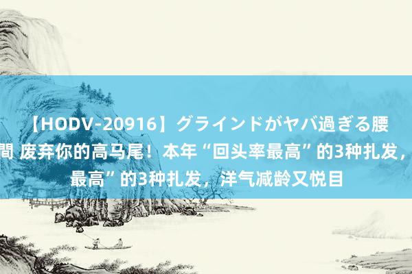 【HODV-20916】グラインドがヤバ過ぎる腰振り騎乗位 4時間 废弃你的高马尾！本年“回头率最高”的3种扎发，洋气减龄又悦目