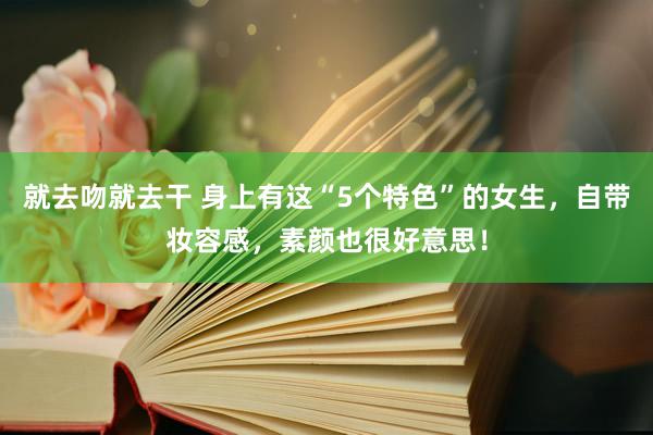 就去吻就去干 身上有这“5个特色”的女生，自带妆容感，素颜也很好意思！