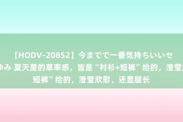 【HODV-20852】今までで一番気持ちいいセックス 望月あゆみ 夏天里的草率感，皆是“衬衫+短裤”给的，澄莹欣慰、还显腿长