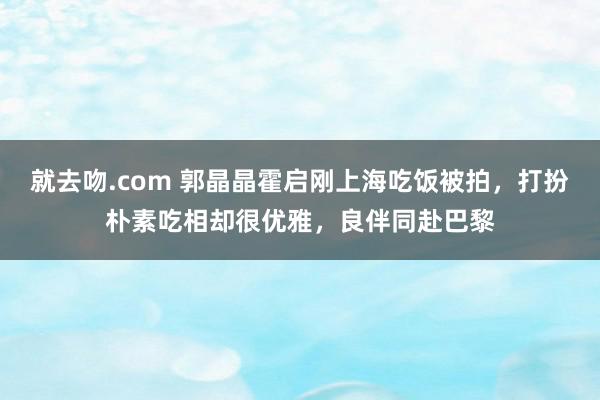 就去吻.com 郭晶晶霍启刚上海吃饭被拍，打扮朴素吃相却很优雅，良伴同赴巴黎