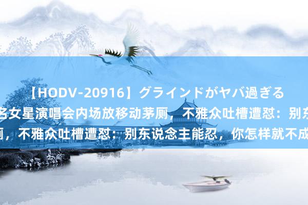 【HODV-20916】グラインドがヤバ過ぎる腰振り騎乗位 4時間 有名女星演唱会内场放移动茅厕，不雅众吐槽遭怼：别东说念主能忍，你怎样就不成忍？