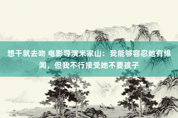 想干就去吻 电影导演米家山：我能够容忍她有绯闻，但我不行接受她不要孩子