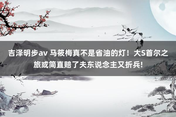 吉泽明步av 马筱梅真不是省油的灯！大S首尔之旅或简直赔了夫东说念主又折兵!