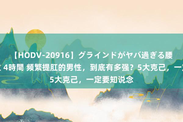 【HODV-20916】グラインドがヤバ過ぎる腰振り騎乗位 4時間 频繁提肛的男性，到底有多强？5大克己，一定要知说念