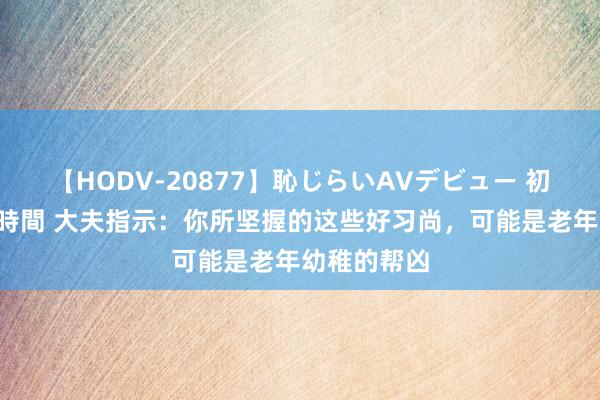 【HODV-20877】恥じらいAVデビュー 初セックス4時間 大夫指示：你所坚握的这些好习尚，可能是老年幼稚的帮凶