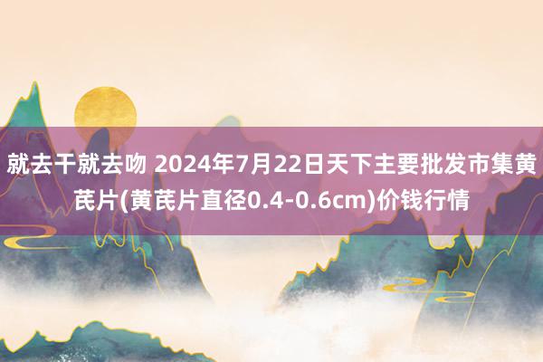 就去干就去吻 2024年7月22日天下主要批发市集黄芪片(黄芪片直径0.4-0.6cm)价钱行情